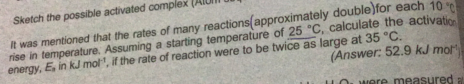 Sketch the possible activated complex (Atum 
It was mentioned that the rates of many reactions(approximately double)for each 10°C
35°C. 
rise in temperature. Assuming a starting temperature of 25°C , calculate the activation 
(Answer: 52.9 kJ mol¹) 
energy, E_a in KJ mol^(-1) , if the rate of reaction were to be twice as large at