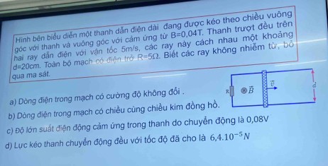 Hinh bên biểu diễn một thanh dẫn điện dài đang được kéo theo chiều vuông
góc với thanh và vuông góc với cảm ứng từ B=0,04T Thanh trượt đều trên
hai ray dẫn điện với vận tốc 5m/s, các ray này cách nhau một khoảng
d=20cm Toàn bộ mạch có điện trở R=5Omega Biết các ray không nhiễm tử, bỏ
qua ma sát.
a) Dòng điện trong mạch có cường độ không đổi .
b) Dòng điện trong mạch có chiều cùng chiều kim đồng hồ
c) Độ lớn suất điện động cảm ứng trong thanh do chuyển động là 0,08V
d) Lực kéo thanh chuyển động đều với tốc độ đã cho là 6,4.10^(-5)N