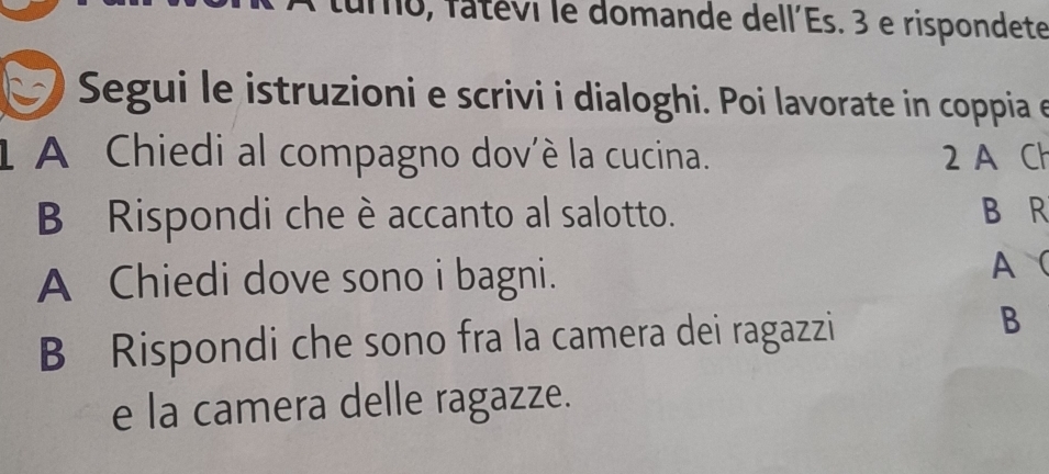 turo, fatévi le domande dell´Es. 3 e rispondete 
Segui le istruzioni e scrivi i dialoghi. Poi lavorate in coppia e 
1 A Chiedi al compagno dov'è la cucina. 2 A Ch 
B Rispondi che è accanto al salotto. B R 
A Chiedi dove sono i bagni. 
A  
B Rispondi che sono fra la camera dei ragazzi 
B 
e la camera delle ragazze.