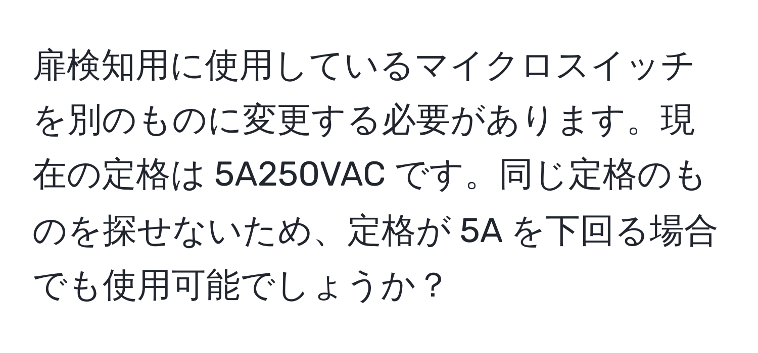 扉検知用に使用しているマイクロスイッチを別のものに変更する必要があります。現在の定格は 5A250VAC です。同じ定格のものを探せないため、定格が 5A を下回る場合でも使用可能でしょうか？