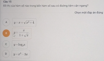 Đồ thị của hàm số nào trong bốn hàm số sau có đường tiệm cận ngang?
Chọn một đáp án đúng
A y=x+sqrt(x^2+4).
B y= x/1+sqrt(x) 
C y=log _2x.
D y=x^3-3x.