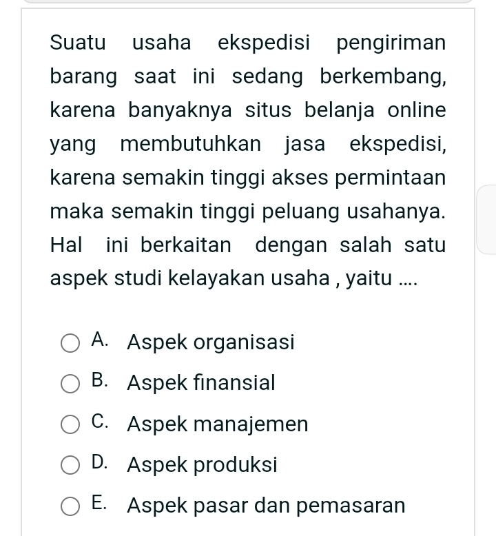 Suatu usaha ekspedisi pengiriman
barang saat ini sedang berkembang,
karena banyaknya situs belanja online
yang membutuhkan jasa ekspedisi,
karena semakin tinggi akses permintaan
maka semakin tinggi peluang usahanya.
Hal ini berkaitan dengan salah satu
aspek studi kelayakan usaha , yaitu ....
A. Aspek organisasi
B. Aspek finansial
C. Aspek manajemen
D. Aspek produksi
E. Aspek pasar dan pemasaran