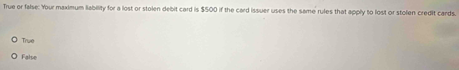 True or false: Your maximum liability for a lost or stolen debit card is $500 if the card issuer uses the same rules that apply to lost or stolen credit cards.
True
False