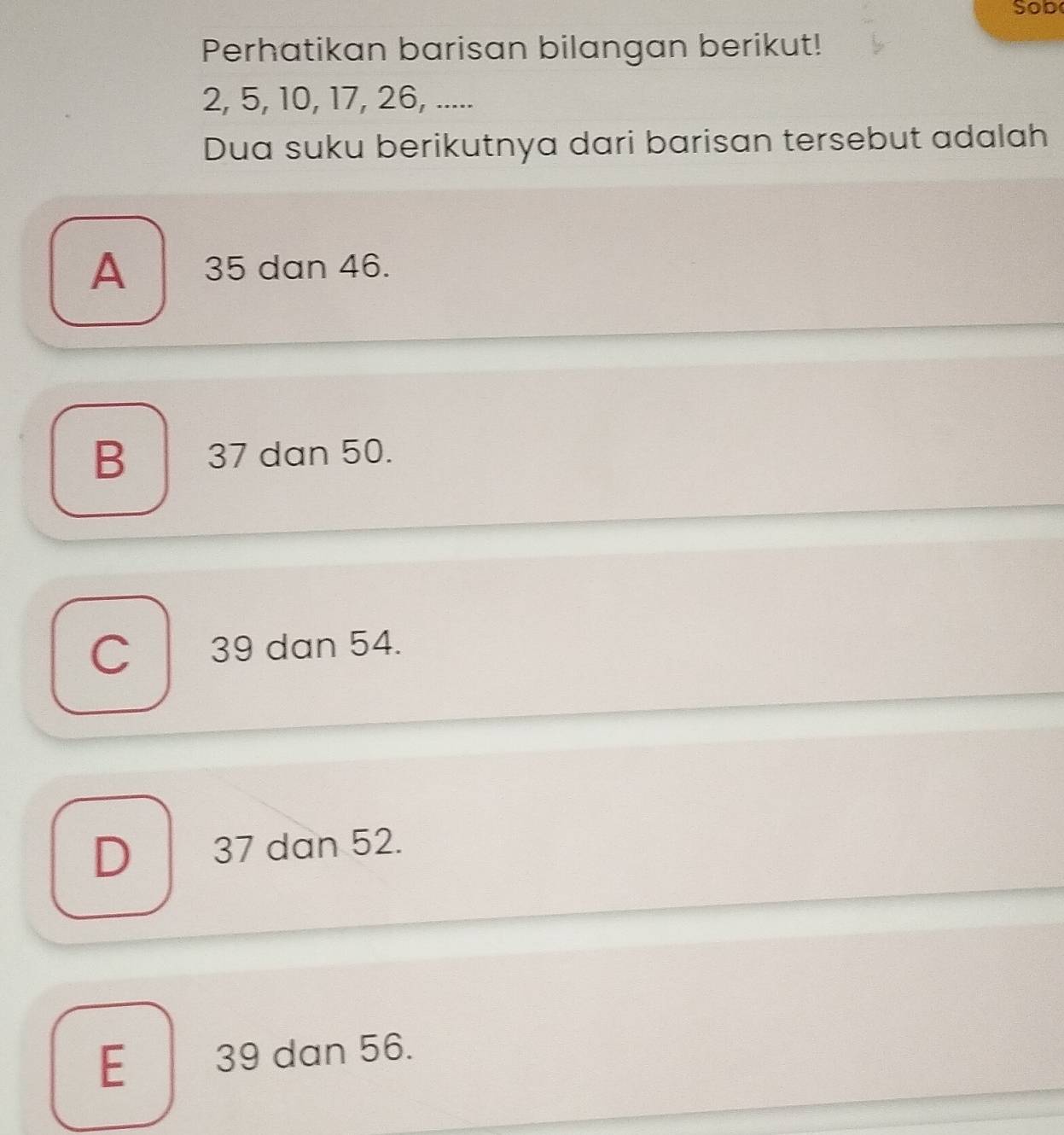 Sob
Perhatikan barisan bilangan berikut!
2, 5, 10, 17, 26, .....
Dua suku berikutnya dari barisan tersebut adalah
A 35 dan 46.
B 37 dan 50.
C 39 dan 54.
D 37 dan 52.
E 39 dan 56.