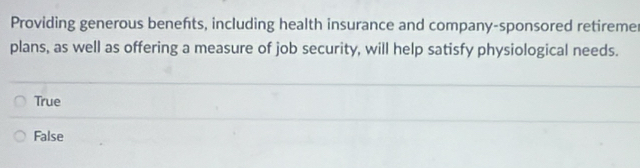 Providing generous benefts, including health insurance and company-sponsored retiremer
plans, as well as offering a measure of job security, will help satisfy physiological needs.
True
False