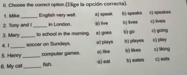 Choose the correct option.(Elige la opción correcta).
1. Mike _English very well. a) speak b) speaks c) speakes
2. Tony and I_ in London. a) live b) lives c) liveis
3. Mary_ to school in the morning. a) goes b) go c) going
4. I_ soccer on Sundays. a) plays b) playes c) play
5. Henry _computer games. a) like b) likes c) liking
6. My cat _fish. a) eat b) eates c) eats