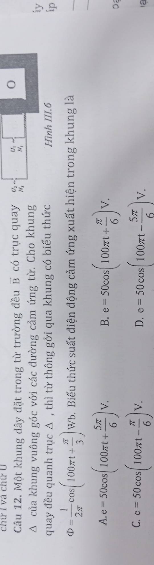 chữ I và chữ U
Câu 12. Một khung dây đặt trong từ trường đều vector B có trục quay U_2 beginarrayr U_1 H_1endarray
0
H_2
Δ của khung vuông góc với các đường cảm ứng từ. Cho khung
iy
quay đều quanh trục Δ , thì từ thông gởi qua khung có biểu thức Hình III.6
ip
_
_
Phi = 1/2π  cos (100π t+ π /3 ) Wb. Biểu thức suất điện động cảm ứng xuất hiện trong khung là
A. e=50cos (100π t+ 5π /6 )V. e=50cos (100π t+ π /6 )V. 
B.
Da
C. e=50cos (100π t- π /6 )V. e=50cos (100π t- 5π /6 )V. 
D.
ạ