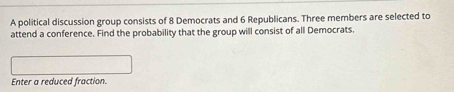 A political discussion group consists of 8 Democrats and 6 Republicans. Three members are selected to 
attend a conference. Find the probability that the group will consist of all Democrats. 
Enter a reduced fraction.