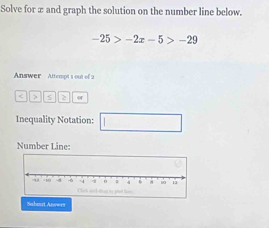 Solve for æ and graph the solution on the number line below.
-25>-2x-5>-29
Answer Attempt 1 out of 2
< > S 2 or 
Inequality Notation: 
Number Line: 
Submit Answer