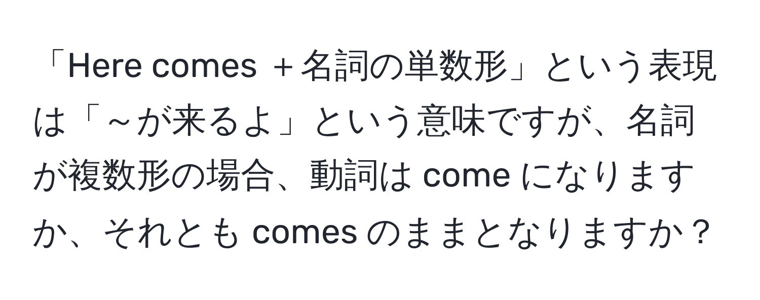 「Here comes ＋名詞の単数形」という表現は「～が来るよ」という意味ですが、名詞が複数形の場合、動詞は come になりますか、それとも comes のままとなりますか？