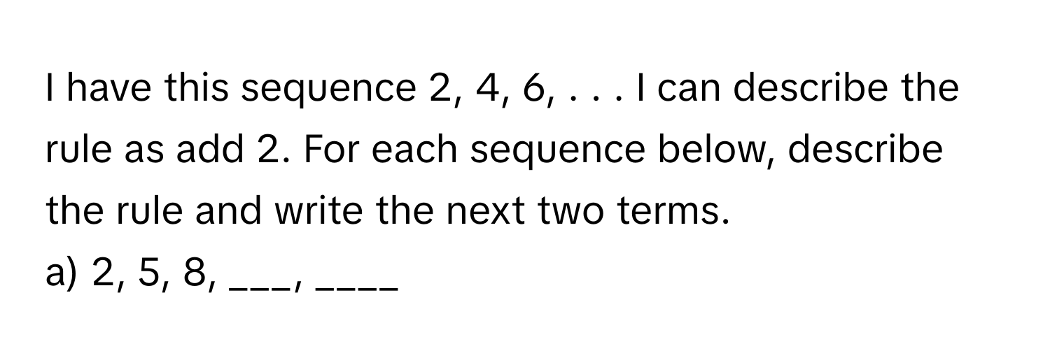 have this sequence 2, 4, 6, . . . I can describe the rule as add 2. For each sequence below, describe the rule and write the next two terms.

a) 2, 5, 8, ___, ____