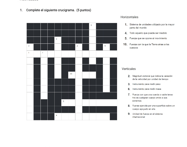 Complete el siguiente crucigrama. (5 puntos) 
Horizontales 
1. Sistema de unidades utilizado por la mayor 
parte dell mundo 
4. Todo aquello que puede ser medido 
5. Fuerza que se opone al movimiento 
10. Fuerza con la que la Tierra atras a los 
cueros 
Verticales 
2. Magnitud vectorial que indica la variación 
de la velocidad por unidad de tiempo 
3 Instrumento para medir peso 
6. Instrumento para medir masa 
7. Fuerza con que una cuerda o cable tenso 
tira de cualquier cuerpo unido a sua 
extremas 
8. Fuerza ejercida por una superfície sobre un 
cuerpó apoyado en elía 
9. Unidad de fuerza en el sistema 
interacional