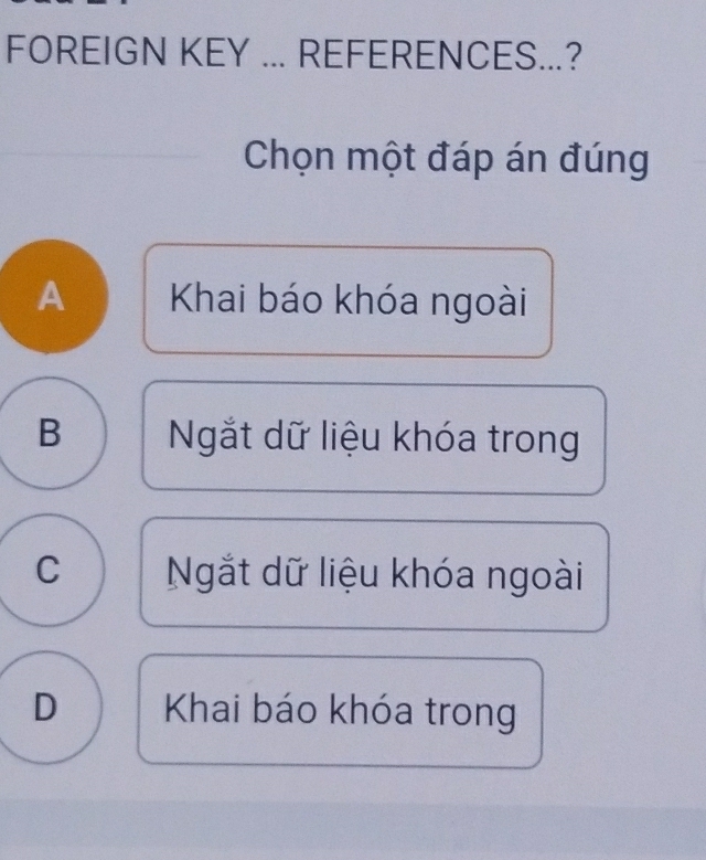 FOREIGN KEY ... REFERENCES...?
Chọn một đáp án đúng
A Khai báo khóa ngoài
B Ngắt dữ liệu khóa trong
C Ngắt dữ liệu khóa ngoài
D Khai báo khóa trong