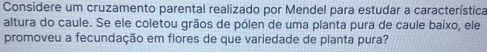 Considere um cruzamento parental realizado por Mendel para estudar a característica 
altura do caule. Se ele coletou grãos de pólen de uma planta pura de caule baixo, ele 
promoveu a fecundação em flores de que variedade de planta pura?