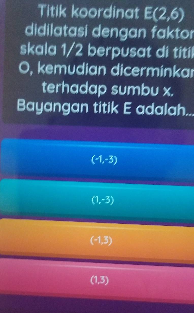 Titik koordinat E(2,6)
didilatasi dengan faktor
skala 1/2 berpusat di titil
O, kemudian dicerminkar
terhadap sumbu x.
Bayangan titik E adalah...
(-1,-3)
(1,-3)
(-1,3)
(1,3)