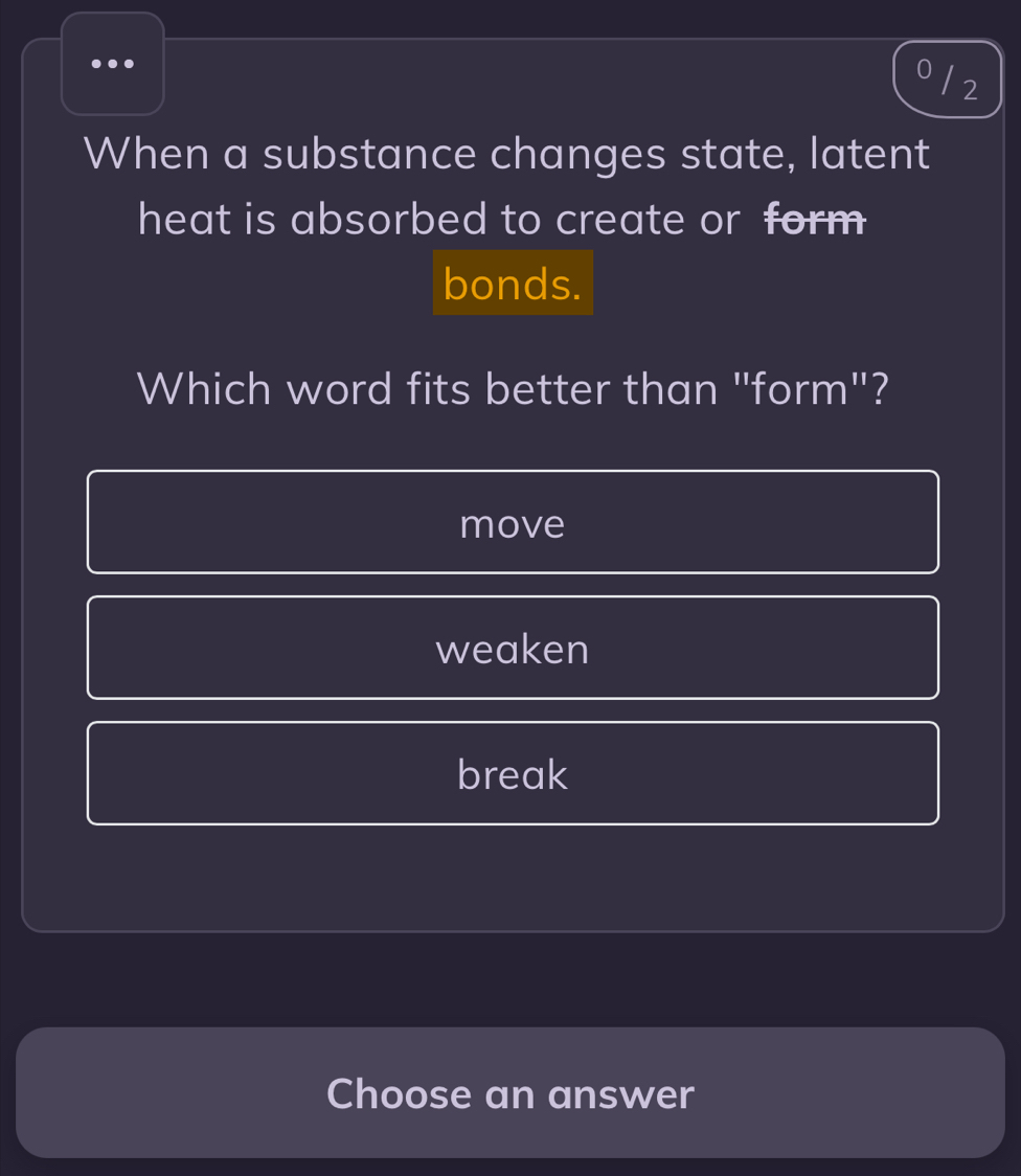 0 / 2
When a substance changes state, latent
heat is absorbed to create or form 
bonds.
Which word fits better than "form"?
move
weaken
break
Choose an answer