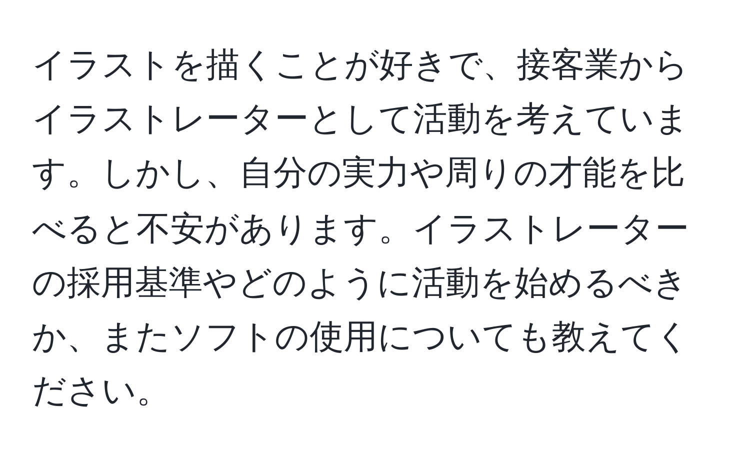 イラストを描くことが好きで、接客業からイラストレーターとして活動を考えています。しかし、自分の実力や周りの才能を比べると不安があります。イラストレーターの採用基準やどのように活動を始めるべきか、またソフトの使用についても教えてください。