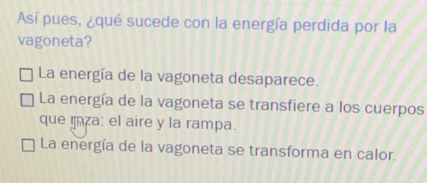 Así pues, ¿qué sucede con la energía perdida por la
vagoneta?
La energía de la vagoneta desaparece.
La energía de la vagoneta se transfiere a los cuerpos
que mza: el aire y la rampa.
La energía de la vagoneta se transforma en calor.