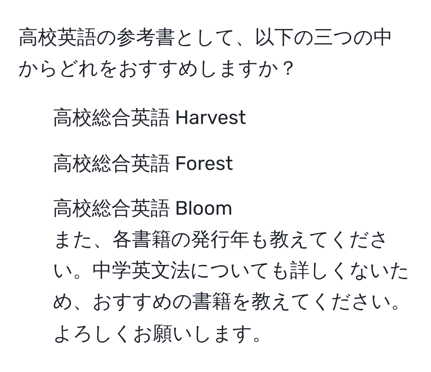 高校英語の参考書として、以下の三つの中からどれをおすすめしますか？  
- 高校総合英語 Harvest  
- 高校総合英語 Forest  
- 高校総合英語 Bloom  
また、各書籍の発行年も教えてください。中学英文法についても詳しくないため、おすすめの書籍を教えてください。よろしくお願いします。