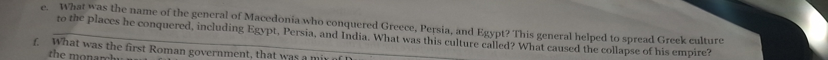 What was the name of the general of Macedonia who conquered Greece, Persia, and Egypt? This general helped to spread Greek culture 
to the places he conquered, including Egypt, Persia, and India. What was this culture called? What caused the collapse of his empire? 
f. What was the first Roman government, that was a mi 
the monarchy