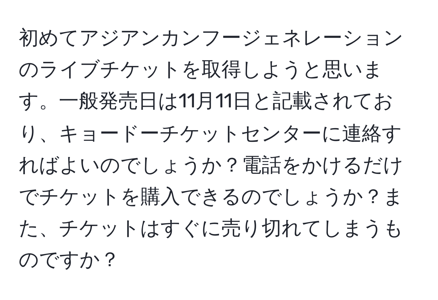 初めてアジアンカンフージェネレーションのライブチケットを取得しようと思います。一般発売日は11月11日と記載されており、キョードーチケットセンターに連絡すればよいのでしょうか？電話をかけるだけでチケットを購入できるのでしょうか？また、チケットはすぐに売り切れてしまうものですか？