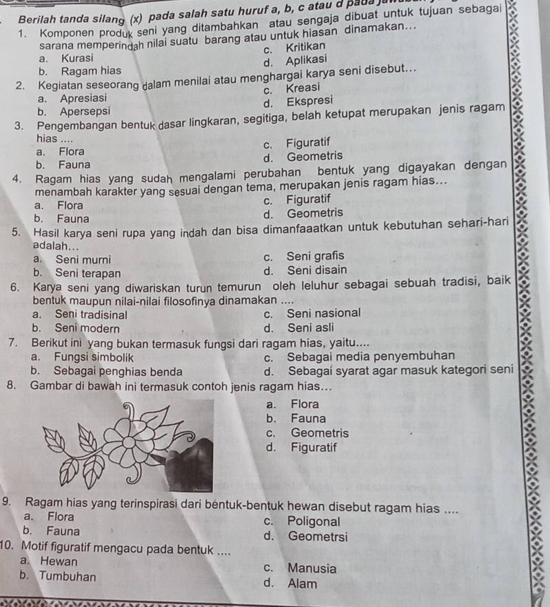 Berilah tanda silang (x) pada salah satu huruf a, b, c atau d pada a
1. Komponen produk seni yang ditambahkan atau sengaja dibuat untuk tujuan sebagai
sarana memperindah nilai suatu barang atau untuk hiasan dinamakan...
c. Kritikan
a. Kurasi
d. Aplikasi
b. Ragam hias
2. Kegiatan seseorang dalam menilai atau menghargai karya seni disebut.
a. Apresiasi c. Kreasi
b. Apersepsi d. Ekspresi
3. Pengembangan bentuk dasar lingkaran, segitiga, belah ketupat merupakan jenis ragam
hias ....
a. Flora c. Figuratif
b. Fauna d. Geometris
4. Ragam hias yang sudah mengalami perubahan bentuk yang digayakan dengan
menambah karakter yang sesuai dengan tema, merupakan jenis ragam hias...
a. Flora c. Figuratif
b. Fauna d. Geometris
5. Hasil karya seni rupa yang indah dan bisa dimanfaaatkan untuk kebutuhan sehari-hari
adalah...
a. Seni murni c. Seni grafis
b. Seni terapan d. Seni disain
6. Karya seni yang diwariskan turun temurun oleh leluhur sebagai sebuah tradisi, baik
bentuk maupun nilai-nilai filosofinya dinamakan ....
a. Seni tradisinal c. Seni nasional
b. Seni modern d. Seni asli
7. Berikut ini yang bukan termasuk fungsi dari ragam hias, yaitu....
a. Fungsi simbolik c. Sebagai media penyembuhan
b. Sebagai penghias benda d. Sebagai syarat agar masuk kategori seni
8. Gambar di bawah ini termasuk contoh jenis ragam hias…
a. Flora
b. Fauna
c. Geometris
d. Figuratif
9. Ragam hias yang terinspirasi dari béntuk-bentuk hewan disebut ragam hias ....
a. Flora c. Poligonal
b. Fauna d. Geometrsi
10. Motif figuratif mengacu pada bentuk ....
a Hewan c. Manusia
b. Tumbuhan d. Alam