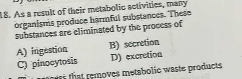 As a result of their metabolic activities, many
organisms produce harmful substances. These
substances are eliminated by the process of
A) ingestion B) secretion
C) pinocytosis D) excretion
ocess that removes metabolic waste products