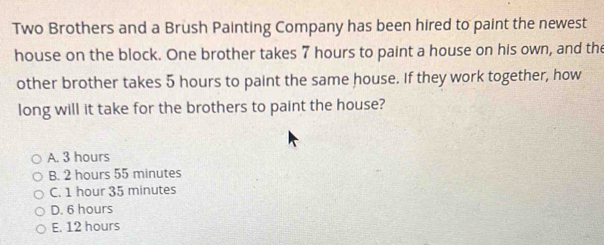 Two Brothers and a Brush Painting Company has been hired to paint the newest
house on the block. One brother takes 7 hours to paint a house on his own, and the
other brother takes 5 hours to paint the same house. If they work together, how
long will it take for the brothers to paint the house?
A. 3 hours
B. 2 hours 55 minutes
C. 1 hour 35 minutes
D. 6 hours
E. 12 hours