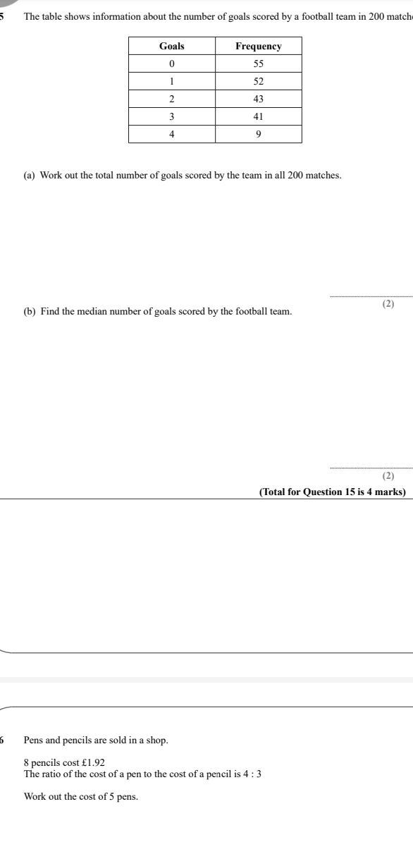 The table shows information about the number of goals scored by a football team in 200 match 
(a) Work out the total number of goals scored by the team in all 200 matches. 
_ 
(b) Find the median number of goals scored by the football team. (2) 
(2) 
(Total for Question 15 is 4 marks) 
Pens and pencils are sold in a shop.
8 pencils cost £1.92
The ratio of the cost of a pen to the cost of a pencil is 4:3
Work out the cost of 5 pens.