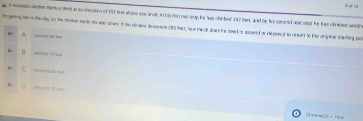 of 10
. A mounain climber starts a climb at an elevation of 453 feet above sea level. At his first rest stop he has climbed 162 feet, and by his second rest stop he has climbed anoth
it's gring lame in the day, so the climber starts his way down. If the climber descends 285 feet, how much does he need to ascend or descend to return to the original starting poi
A woced (4 feat
B =n 78 feet
C damed ( leot
D
ChromeOS、 now