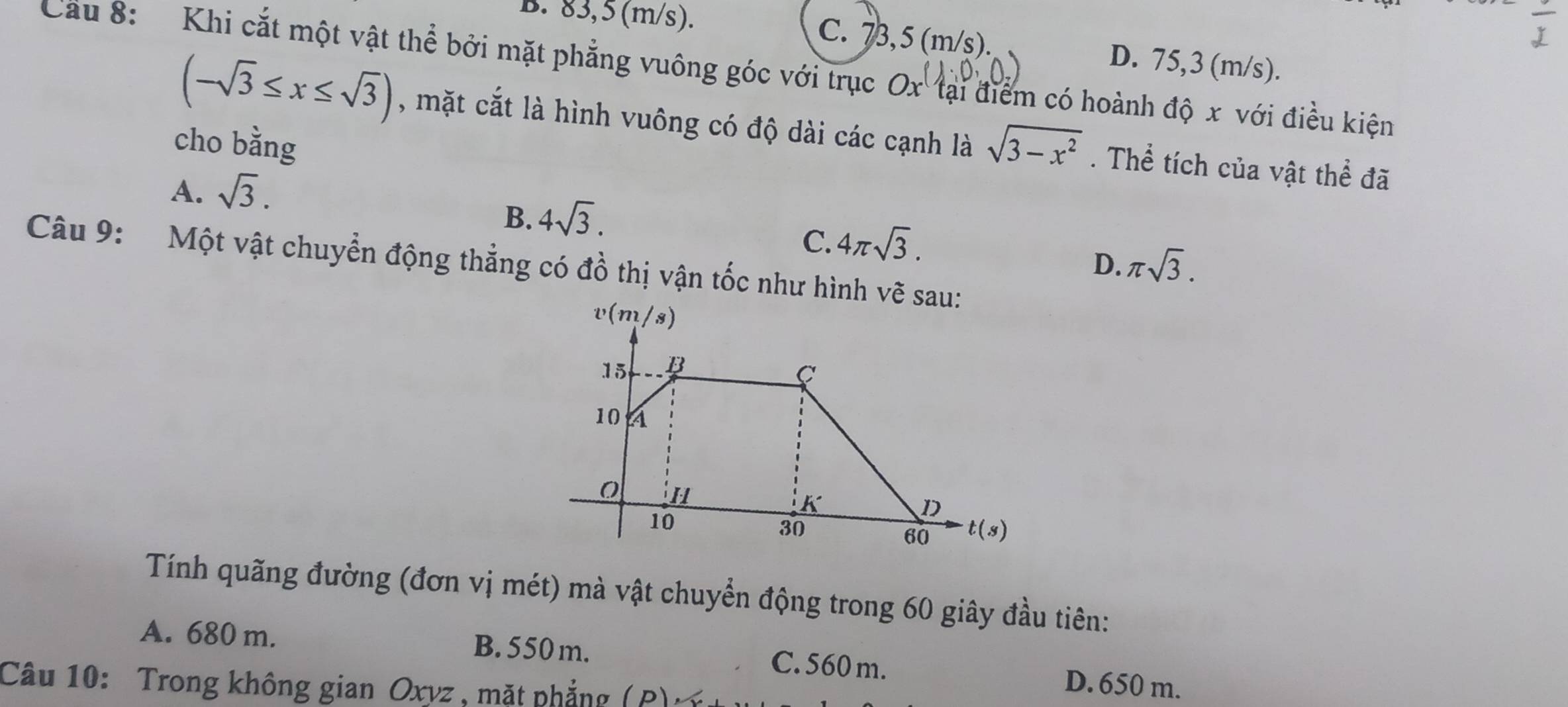 B. 83,5 (m/s). C. 73,5 (m/s). D. 75,3 (m/s).
Cầu 8: Khi cắt một vật thể bởi mặt phẳng vuông góc với trục O x tại điểm có hoành độ x với điều kiện
(-sqrt(3)≤ x≤ sqrt(3)) , mặt cắt là hình vuông có độ dài các cạnh là sqrt(3-x^2). Thể tích của vật thể đã
cho bằng
A. sqrt(3).
B. 4sqrt(3).
C. 4π sqrt(3).
D. π sqrt(3).
Câu 9: Một vật chuyển động thẳng có đồ thị vận tốc như hình vẽ sau:
Tính quãng đường (đơn vị mét) mà vật chuyển động trong 60 giây đầu tiên:
A. 680 m. B. 550 m. C. 560 m. D. 650 m.
Câu 10: Trong không gian Oxyz , mặt phẳng ( P