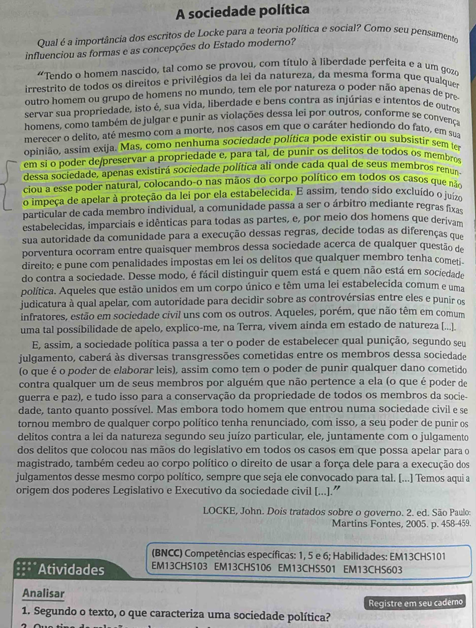 A sociedade política
Qual é a importância dos escritos de Locke para a teoria política e social? Como seu pensamento
influenciou as formas e as concepções do Estado moderno?
“Tendo o homem nascido, tal como se provou, com título à liberdade perfeita e a um gozo
irrestrito de todos os direitos e privilégios da lei da natureza, da mesma forma que qualquer
outro homem ou grupo de homens no mundo, tem ele por natureza o poder não apenas de pre-
servar sua propriedade, isto é, sua vida, liberdade e bens contra as injúrias e intentos de outros
homens, como também de julgar e punir as violações dessa lei por outros, conforme se convença
merecer o delito, até mesmo com a morte, nos casos em que o caráter hediondo do fato, em sua
apinião, assim exija. Mas, como nenhuma sociedade política pode existir ou subsistir sem ter
em sí o poder de/preservar a propriedade e, para tal, de punir os delitos de todos os membros
dessa sociedade, apenas existirá sociedade política ali onde cada qual de seus membros renun-
ciou a esse poder natural, colocando-o nas mãos do corpo político em todos os casos que não
o impeça de apelar à proteção da lei por ela estabelecida. E assim, tendo sido excluído o juízo
particular de cada membro individual, a comunidade passa a ser o árbitro mediante regras fixas
estabelecidas, imparciais e idênticas para todas as partes, e, por meio dos homens que derivam
sua autoridade da comunidade para a execução dessas regras, decide todas as diferenças que
porventura ocorram entre quaisquer membros dessa sociedade acerca de qualquer questão de
direito; e pune com penalidades impostas em lei os delitos que qualquer membro tenha cometi-
do contra a sociedade. Desse modo, é fácil distinguir quem está e quem não está em sociedade
política. Aqueles que estão unidos em um corpo único e têm uma lei estabelecida comum e uma
judicatura à qual apelar, com autoridade para decidir sobre as controvérsias entre eles e punir os
infratores, estão em sociedade civil uns com os outros. Aqueles, porém, que não têm em comum
uma tal possibilidade de apelo, explico-me, na Terra, vivem ainda em estado de natureza [...].
E, assim, a sociedade política passa a ter o poder de estabelecer qual punição, segundo seu
julgamento, caberá às diversas transgressões cometidas entre os membros dessa sociedade
(o que é o poder de elaborar leis), assim como tem o poder de punir qualquer dano cometido
contra qualquer um de seus membros por alguém que não pertence a ela (o que é poder de
guerra e paz), e tudo isso para a conservação da propriedade de todos os membros da socie-
dade, tanto quanto possível. Mas embora todo homem que entrou numa sociedade civil e se
tornou membro de qualquer corpo político tenha renunciado, com isso, a seu poder de punir os
delitos contra a lei da natureza segundo seu juízo particular, ele, juntamente com o julgamento
dos delitos que colocou nas mãos do legislativo em todos os casos em que possa apelar para o
magistrado, também cedeu ao corpo político o direito de usar a força dele para a execução dos
julgamentos desse mesmo corpo político, sempre que seja ele convocado para tal. [...] Temos aqui a
origem dos poderes Legislativo e Executivo da sociedade civil [...].”
LOCKE, John. Dois tratados sobre o governo. 2. ed. São Paulo:
Martins Fontes, 2005. p. 458-459.
(BNCC) Competências específicas: 1, 5 e 6; Habilidades: EM13CHS101
Atividades EM13CHS103 EM13CHS106 EM13CHS501 EM13CHS603
Analisar
Registre em seu caderno
1. Segundo o texto, o que caracteriza uma sociedade política?