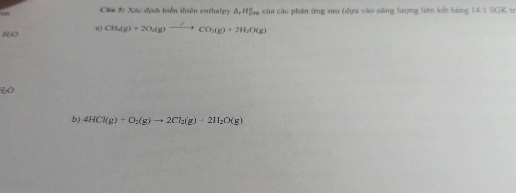 ron Cầu 5: Xác định biến thiên enthalpy Δ Hẩ, của các phản ứng sau (dựa vào năng lượng liên kết bảng 14.1 SGK tr 
a) CH_4(g)+2O_2(g)xrightarrow (^+CO_2(g)+2H_2O(g)
H_2O
H_2O
b) 4HCl(g)+O_2(g)to 2Cl_2(g)+2H_2O(g)