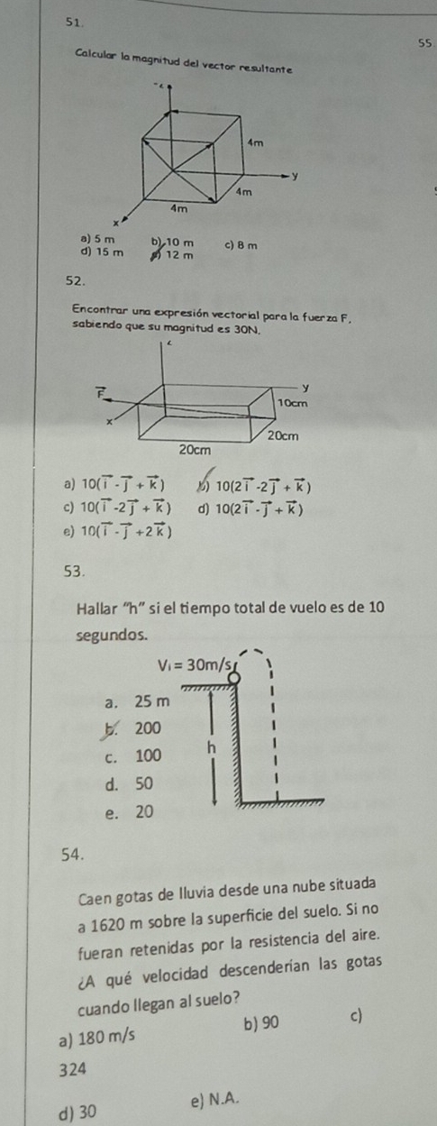 Calcular la magnitud del vector resultante
a) 5 m b) 10 m c) B m
d) 15 m 12 m
52.
Encontrar una expresión vectorial para la fuerza F.
sabiendo que su magnitud es 30N.
a) 10(vector i-vector j+vector k) 10(2vector i-2vector j+vector k)
c) 10(vector i-2vector j+vector k) d) 10(2vector i· vector j+vector k)
e) 10(vector i-vector j+2vector k)
53.
Hallar “ h ” si el tiempo total de vuelo es de 10
segundos.
V_i=30m/s
a. 25 m
b. 200
c. 100 h
d. 50
e. 20
54.
Caen gotas de Iluvia desde una nube situada
a 1620 m sobre la superficie del suelo. Si no
fueran retenidas por la resistencia del aire.
¿A qué velocidad descenderían las gotas
cuando llegan al suelo?
b) 90
a) 180 m/s c)
324
d) 30 e) N.A.