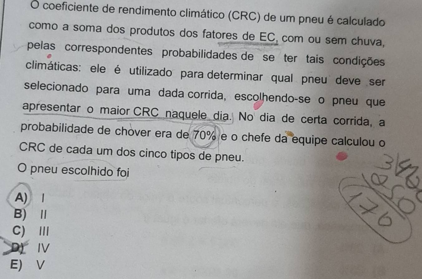 coeficiente de rendimento climático (CRC) de um pneu é calculado
como a soma dos produtos dos fatores de EC, com ou sem chuva,
pelas correspondentes probabilidades de se ter tais condições
climáticas: ele é utilizado para determinar qual pneu deve ser
selecionado para uma dada corrida, escolhendo-se o pneu que
apresentar o maior CRC naquele dia. No dia de certa corrida, a
probabilidade de chover era de 70% e o chefe da equipe calculou o
CRC de cada um dos cinco tipos de pneu.
O pneu escolhido foi
A)1
B)Ⅱ
C) Ⅲ
D)IV
E) V