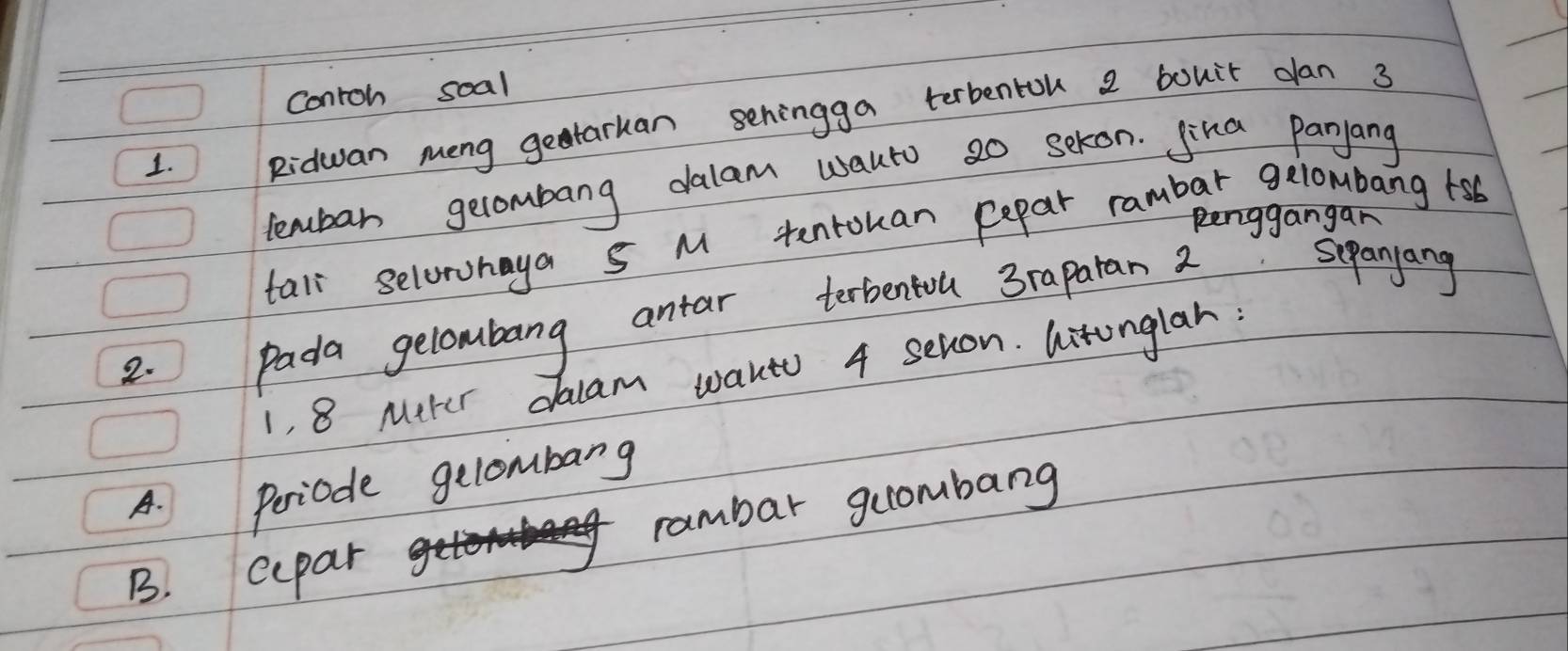 Contoh soal 
1. Ridwan meng getarkan sehingga terbentok 2 bouir dan 3
lembar gerombang dalam wauto so sekon. Jika Panjang 
Renggangan 
tall selorohaya S M tentouan Repar rambar gelombang 1sb
2. pada gelombang antar terbentou 3rapatan 2 seanyang 
1, 8 Mtter daam waut 4 sevon. litonglah: 
A. Periode gelombarg 
B. cepar rambar guombarg