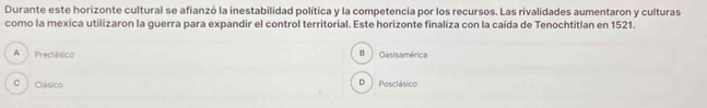 Durante este horizonte cultural se afianzó la inestabilidad política y la competencia por los recursos. Las rivalidades aumentaron y culturas
como la mexica utilizaron la guerra para expandir el control territorial. Este horizonte finaliza con la caída de Tenochtitlan en 1521.
A Preclásico B Oasisamérica
C Clásico D | Posclásico