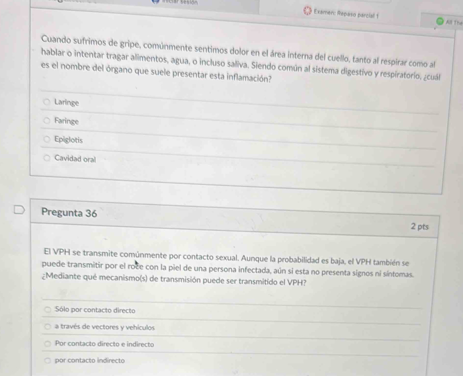 ciar sesión
Examen: Repaso parcial 1
All The
Cuando sufrimos de gripe, comúnmente sentimos dolor en el área interna del cuello, tanto al respirar como al
hablar o intentar tragar alimentos, agua, o incluso saliva. Siendo común al sistema digestivo y respiratorio, ¿cuál
es el nombre del órgano que suele presentar esta inflamación?
Laringe
Faringe
Epiglotis
Cavidad oral
Pregunta 36
2 pts
El VPH se transmite comúnmente por contacto sexual. Aunque la probabilidad es baja, el VPH también se
puede transmitir por el roce con la piel de una persona infectada, aún si esta no presenta signos ni síntomas.
¿Mediante qué mecanismo(s) de transmisión puede ser transmitido el VPH?
Sólo por contacto directo
a través de vectores y vehículos
Por contacto directo e indirecto
por contacto indirecto