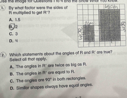 Use the image for Questions 1to 4 and the Show what Y80 Know.
1. By what factor were the sides of
R multiplied to get R' 7
A. 1.5
B. 2
C. 3
D. 4
2. Which statements about the angles of R and R' are true?
Select all that apply.
A. The angles in R' are twice as big as R.
B. The angles in R' are equal to R.
C. The angles are 90° in both rectangles.
D. Similar shapes always have equal angles.