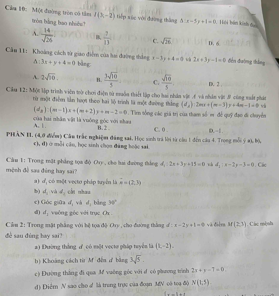 Một đường tròn có tâm I(3;-2) tiếp xúc với đường thắng △ :x-5y+1=0. Hỏi bán kính đườc
tròn bằng bao nhiêu?
A.  14/sqrt(26) .
B.  7/13 .
C. sqrt(26). D. 6.
Câu 11: Khoảng cách từ giao điểm của hai đường thắng x-3y+4=0 và 2x+3y-1=0 đến đường thẳng
Δ : 3x+y+4=0 bằng:
A. 2sqrt(10).
C.
B.  3sqrt(10)/5 .  sqrt(10)/5 . D. 2 .
Câu 12: Một lập trình viên trờ chơi điện tử muốn thiết lập cho hai nhân vật A và nhân vật B cùng xuất phát
từ một điểm lần lượt theo hai lộ trình là một đường thắng (d_A):2mx+(m-3)y+4m-1=0 và
(d_B):(m-1)x+(m+2)y+m-2=0. Tìm tổng các giá trị của tham số m đề quỹ đạo di chuyển
của hai nhân vật là vuông góc với nhau
A. 1. B. 2 . C. 0 . D. -1.
PHÀN II. (4,0 điểm) Câu trắc nghiệm đúng sai. Học sinh trả lời từ câu 1 đến câu 4. Trong mỗi ý a), b),
c), d) ở mỗi câu, học sinh chọn đúng hoặc sai.
Câu 1: Trong mặt phẳng tọa độ Oxy, cho hai đường thắng d_1:2x+3y+15=0 và d_2:x-2y-3=0. Các
mệnh đề sau đúng hay sai?
a) d_1 có một vectơ pháp tuyến là vector n=(2;3)
b) d_1 và d_2 cắt nhau
c) Góc giữa d_1 và d_2 bằng 30°
d) d_2 vuông góc với trục Ox .
Câu 2: Trong mặt phẳng với hệ tọa độ Oxy , cho đường thắng đ: x-2y+1=0 và điểm M(2;3). Các mệnh
đề sau đúng hay sai?
a) Đường thắng đ có một vectơ pháp tuyển là (1;-2).
b) Khoảng cách từ M đến đ bằng 3sqrt(5).
c) Đường thăng đi qua M vuông góc với d có phương trình 2x+y-7=0.
d) Điểm N sao cho đ là trung trực của đoạn MN có toạ độ N(1;5).
(x=1+t