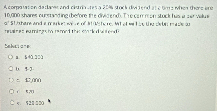 A corporation declares and distributes a 20% stock dividend at a time when there are
10,000 shares outstanding (before the dividend). The common stock has a par value
of $1 /share and a market value of $10/share. What will be the debit made to
retained earnings to record this stock dividend?
Select one:
a. $40,000
b、 $-0 -
c. $2,000
d. $20
e $20,000