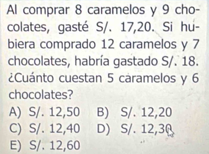 Al comprar 8 caramelos y 9 cho-
colates, gasté S/. 17, 20. Si hu-
biera comprado 12 caramelos y 7
chocolates, habría gastado S/. 18.
¿Cuánto cuestan 5 caramelos y 6
chocolates?
A) S/. 12,50 B) S/. 12,20
C) S/. 12,40 D) S/. 12,3 (
E) S/. 12,60