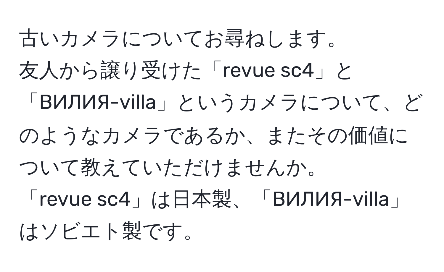 古いカメラについてお尋ねします。  
友人から譲り受けた「revue sc4」と「BИЛИЯ-villa」というカメラについて、どのようなカメラであるか、またその価値について教えていただけませんか。  
「revue sc4」は日本製、「BИЛИЯ-villa」はソビエト製です。