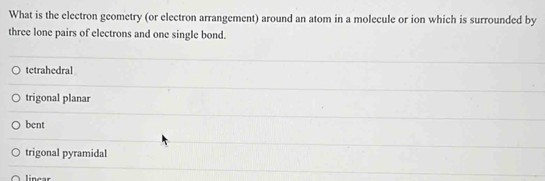 What is the electron geometry (or electron arrangement) around an atom in a molecule or ion which is surrounded by
three lone pairs of electrons and one single bond.
tetrahedral
trigonal planar
bent
trigonal pyramidal
linear