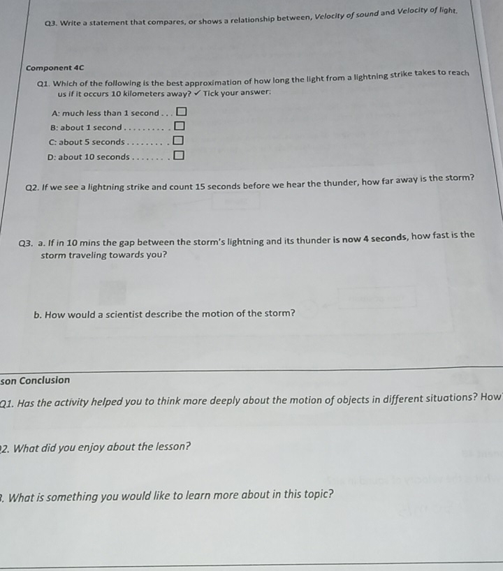 Write a statement that compares, or shows a relationship between, Velocity of sound and Velocity of light, 
Component 4C 
Q1. Which of the following is the best approximation of how long the light from a lightning strike takes to reach 
us if it occurs 10 kilometers away? √ Tick your answer: 
A: much less than 1 second _ 
B: about 1 second _ 
C: about 5 seconds _ 
D: about 10 seconds _ 
Q2. If we see a lightning strike and count 15 seconds before we hear the thunder, how far away is the storm? 
Q3. a. If in 10 mins the gap between the storm’s lightning and its thunder is now 4 seconds, how fast is the 
storm traveling towards you? 
b. How would a scientist describe the motion of the storm? 
son Conclusion 
Q1. Has the activity helped you to think more deeply about the motion of objects in different situations? How 
2. What did you enjoy about the lesson? 
3. What is something you would like to learn more about in this topic?