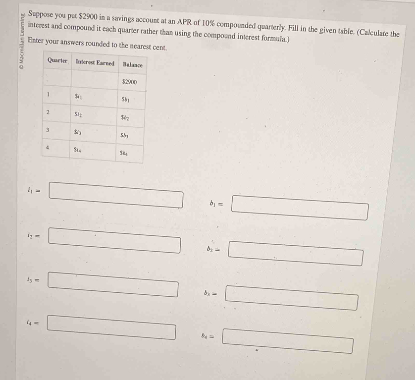 Suppose you put $2900 in a savings account at an APR of 10% compounded quarterly. Fill in the given table. (Calculate the
interest and compound it each quarter rather than using the compound interest formula.)
5 Enter your answers rounded to the nearest cent.
i_1=□ b_1=□
i_2=□ b_2=□
i_3=□ b_3=□
i_4=□ b_4=□