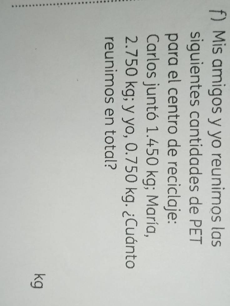Mis amigos y yo reunimos las 
siguientes cantidades de PET 
para el centro de reciclaje: 
Carlos juntó 1.450 kg; María,
2.750 kg; y yo, 0.750 kg. ¿Cuánto 
reunimos en total?
kg