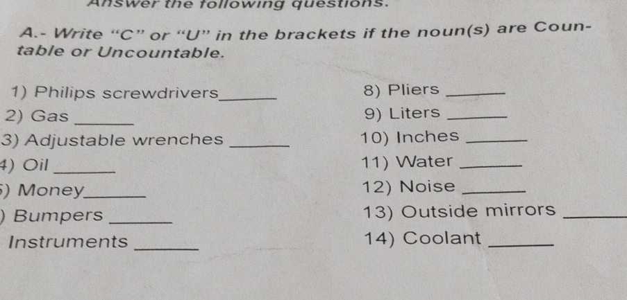 Answer the following questions. 
A.- Write “C” or “U” in the brackets if the noun(s) are Coun- 
table or Uncountable. 
1) Philips screwdrivers_ 8) Pliers_ 
2) Gas _9) Liters_ 
3) Adjustable wrenches _10) Inches_ 
4) Oil _11) Water_ 
) Money_ 12) Noise_ 
) Bumpers _13) Outside mirrors_ 
Instruments _14) Coolant_