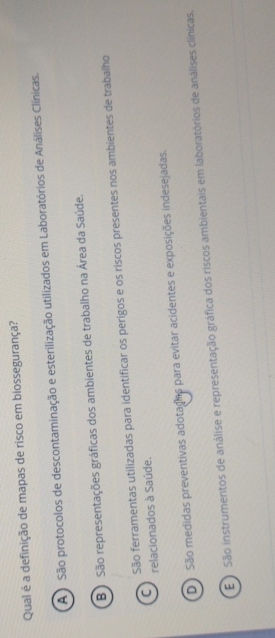 Qual é a definição de mapas de risco em biossegurança?
A ) São protocolos de descontaminação e esterilização utilizados em Laboratórios de Análises Clínicas.
B ) São representações gráficas dos ambientes de trabalho na Área da Saúde.
São ferramentas utilizadas para identificar os perigos e os riscos presentes nos ambientes de trabalho
C relacionados à Saúde.
D São medidas preventivas adotagas para evitar acidentes e exposições indesejadas.
E São instrumentos de análise e representação gráfica dos riscos ambientais em laboratórios de análises clínicas.