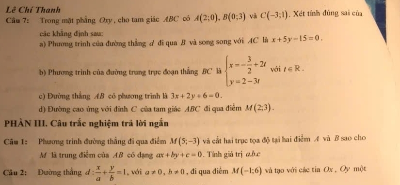 Lê Chí Thanh 
Câu 7: Trong mặt phẳng Oxy, cho tam giác ABC có A(2;0), B(0;3) và C(-3;1) , Xét tính đúng sai của 
các khẳng định sau: 
a) Phương trình của đường thẳng đ đi qua B và song song với AC là x+5y-15=0. 
b) Phương trình của đường trung trực đoạn thẳng BC là beginarrayl x=- 3/2 +2t y=2-3tendarray. với t∈ R. 
c) Đường thẳng AB có phương trình là 3x+2y+6=0. 
d) Đường cao ứng với đỉnh C của tam giác ABC đi qua điểm M(2;3). 
PHÀN III. Câu trắc nghiệm trả lời ngắn 
Câu 1: Phương trình đường thẳng đi qua điểm M(5;-3) và cắt hai trục tọa độ tại hai điểm A và B sao cho 
Mộlà trung điểm của AB có dạng ax+by+c=0. Tính giá trị a. b. c
Câu 2: Đường thẳng đ 1: : x/a + y/b =1 , với a!= 0, b!= 0 , đi qua điểm M(-1;6) và tạo với các tia Ox , Oy một